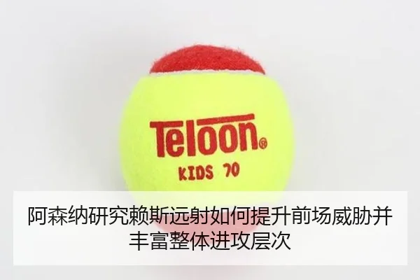 阿森纳研究赖斯远射如何提升前场威胁并丰富整体进攻层次