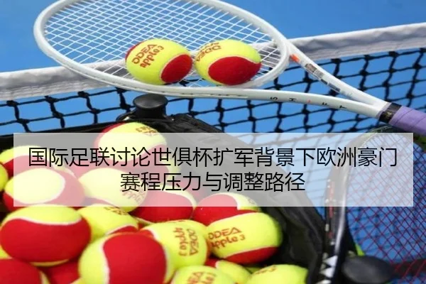 国际足联讨论世俱杯扩军背景下欧洲豪门赛程压力与调整路径
