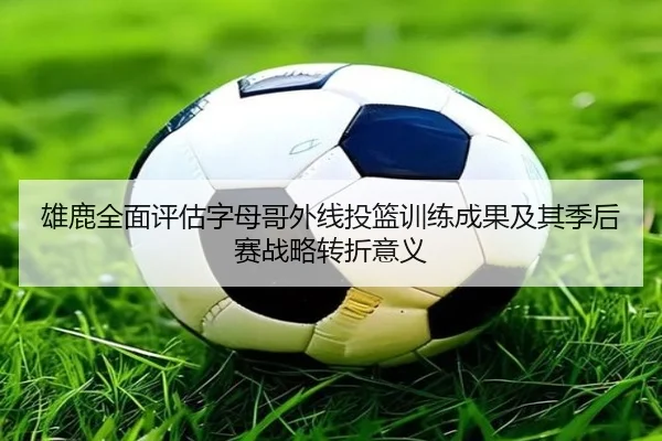雄鹿全面评估字母哥外线投篮训练成果及其季后赛战略转折意义