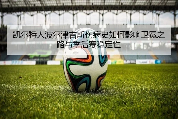 凯尔特人波尔津吉斯伤病史如何影响卫冕之路与季后赛稳定性