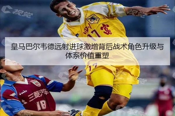 皇马巴尔韦德远射进球激增背后战术角色升级与体系价值重塑