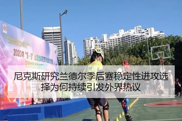 尼克斯研究兰德尔季后赛稳定性进攻选择为何持续引发外界热议