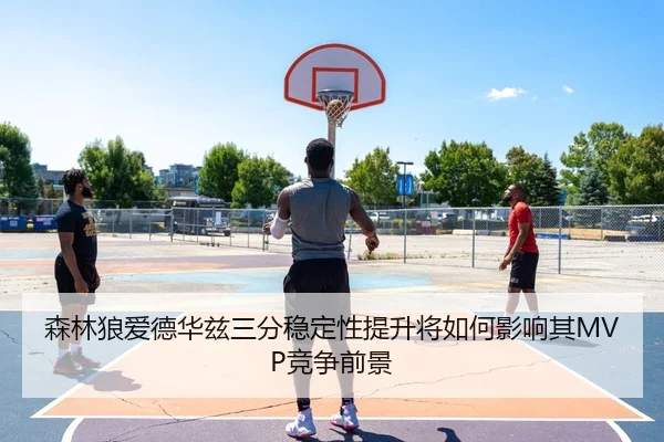 森林狼爱德华兹三分稳定性提升将如何影响其MVP竞争前景