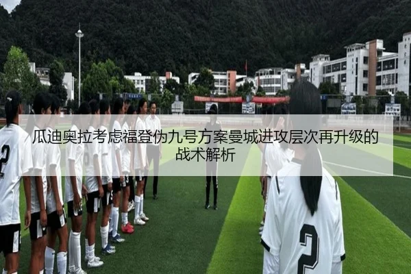 瓜迪奥拉考虑福登伪九号方案曼城进攻层次再升级的战术解析