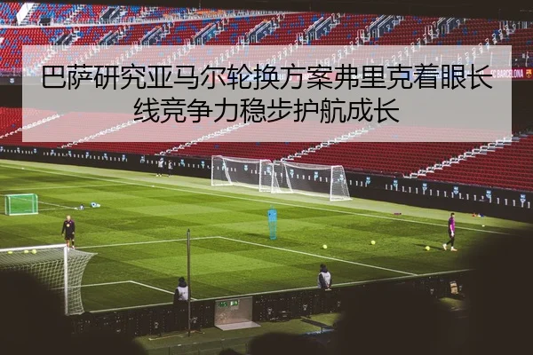巴萨研究亚马尔轮换方案弗里克着眼长线竞争力稳步护航成长