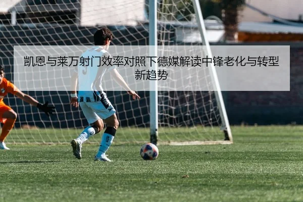 凯恩与莱万射门效率对照下德媒解读中锋老化与转型新趋势