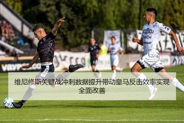 维尼修斯关键战冲刺数据提升带动皇马反击效率实现全面改善
